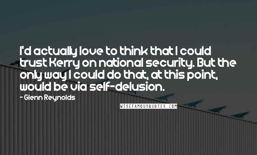 Glenn Reynolds Quotes: I'd actually love to think that I could trust Kerry on national security. But the only way I could do that, at this point, would be via self-delusion.