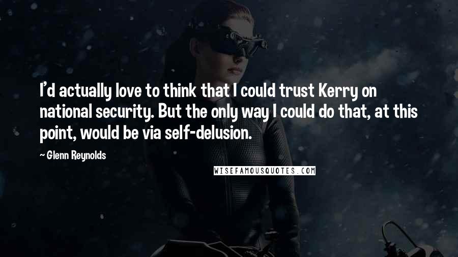 Glenn Reynolds Quotes: I'd actually love to think that I could trust Kerry on national security. But the only way I could do that, at this point, would be via self-delusion.