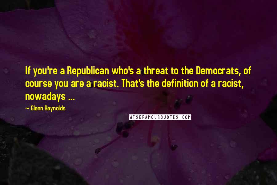 Glenn Reynolds Quotes: If you're a Republican who's a threat to the Democrats, of course you are a racist. That's the definition of a racist, nowadays ...