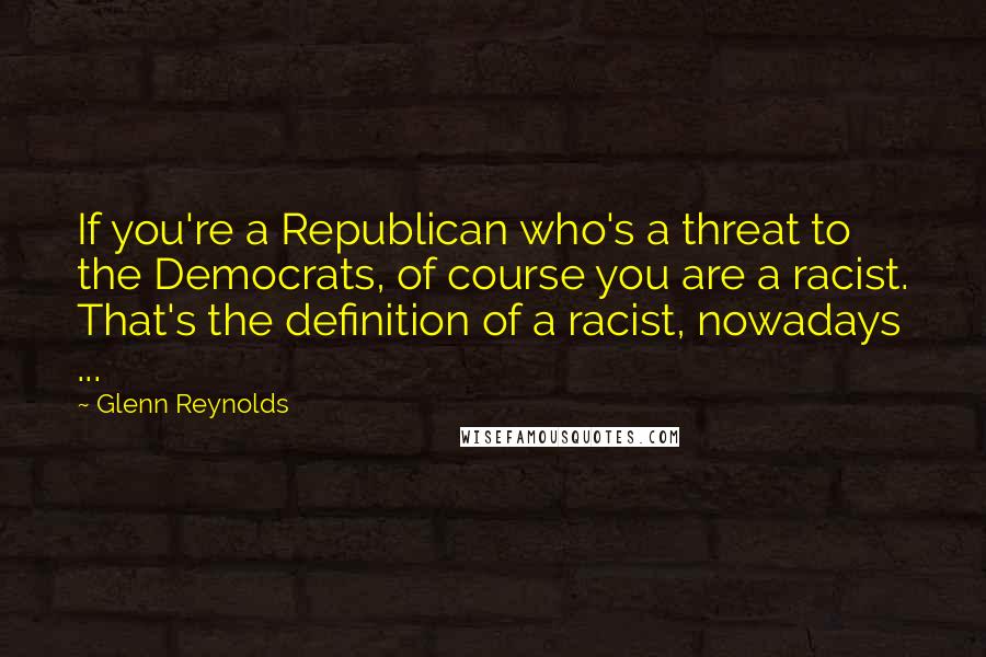 Glenn Reynolds Quotes: If you're a Republican who's a threat to the Democrats, of course you are a racist. That's the definition of a racist, nowadays ...