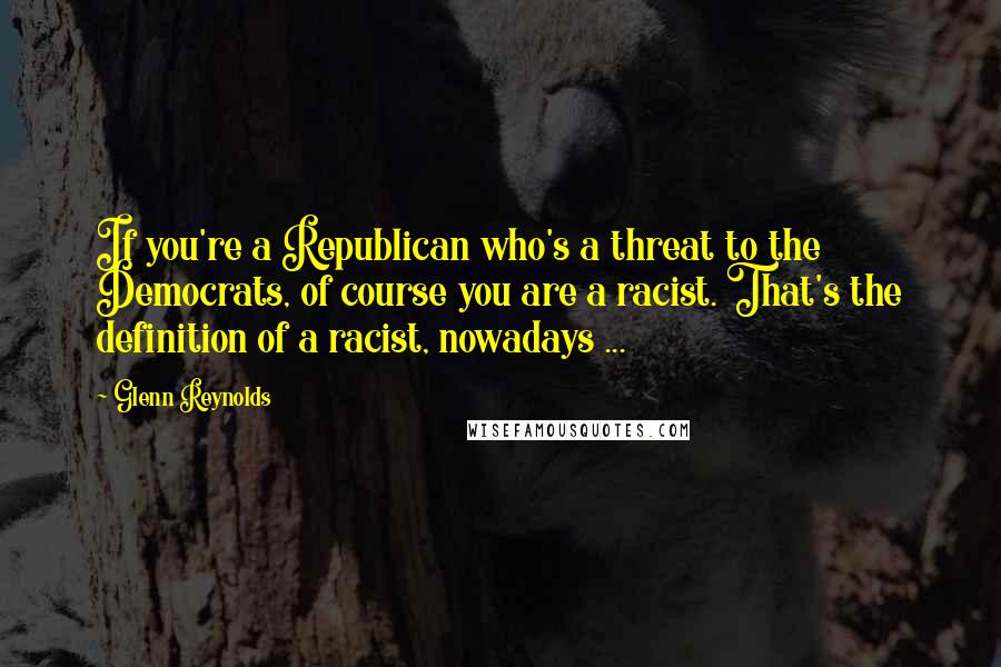 Glenn Reynolds Quotes: If you're a Republican who's a threat to the Democrats, of course you are a racist. That's the definition of a racist, nowadays ...