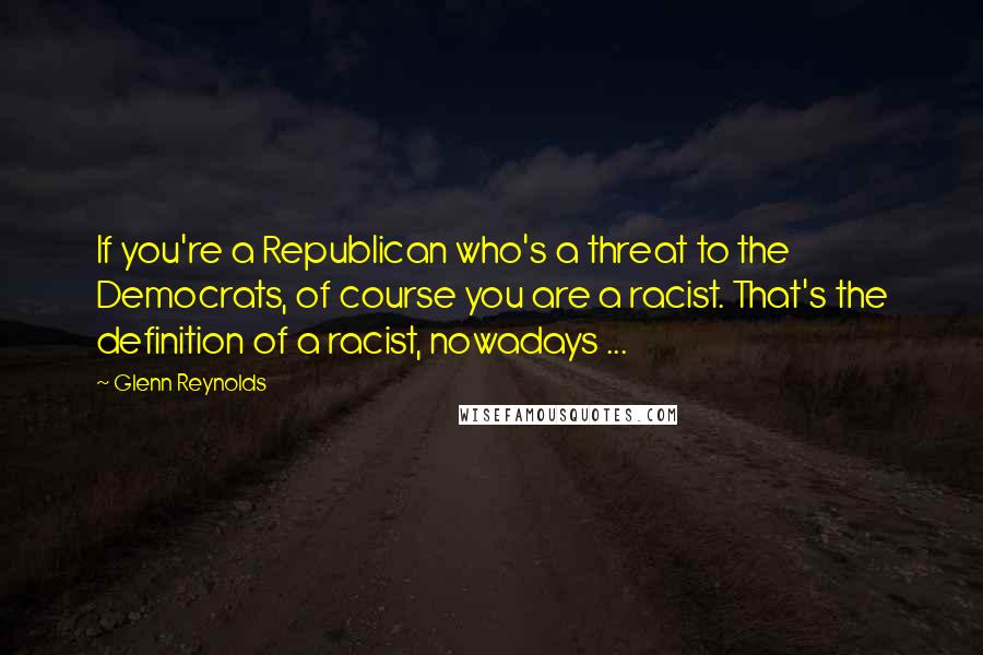 Glenn Reynolds Quotes: If you're a Republican who's a threat to the Democrats, of course you are a racist. That's the definition of a racist, nowadays ...