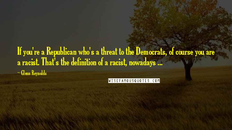 Glenn Reynolds Quotes: If you're a Republican who's a threat to the Democrats, of course you are a racist. That's the definition of a racist, nowadays ...