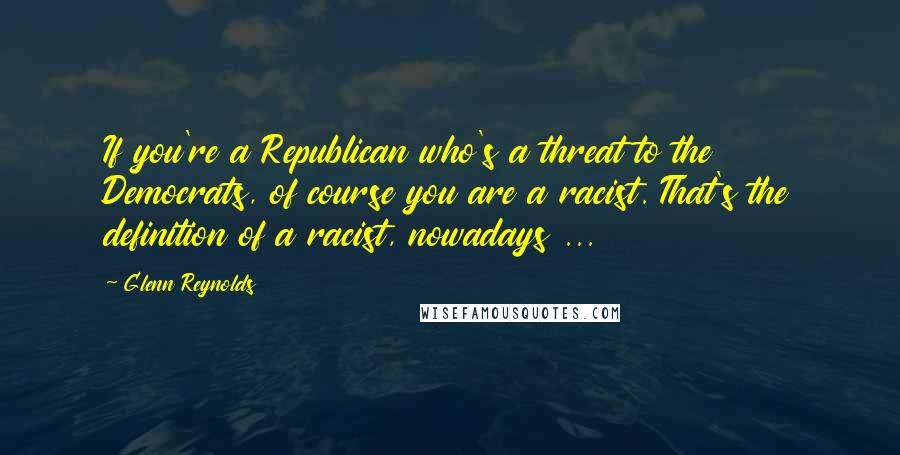 Glenn Reynolds Quotes: If you're a Republican who's a threat to the Democrats, of course you are a racist. That's the definition of a racist, nowadays ...