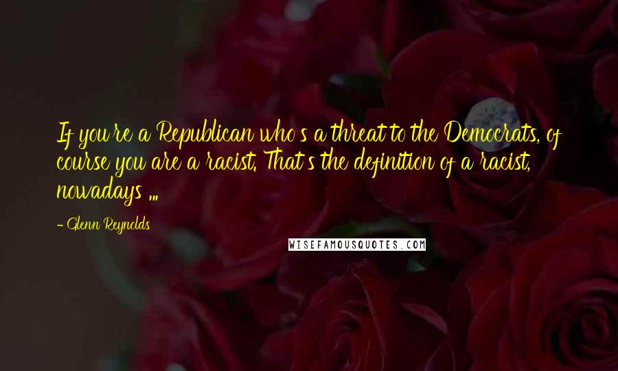 Glenn Reynolds Quotes: If you're a Republican who's a threat to the Democrats, of course you are a racist. That's the definition of a racist, nowadays ...