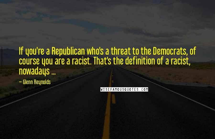 Glenn Reynolds Quotes: If you're a Republican who's a threat to the Democrats, of course you are a racist. That's the definition of a racist, nowadays ...