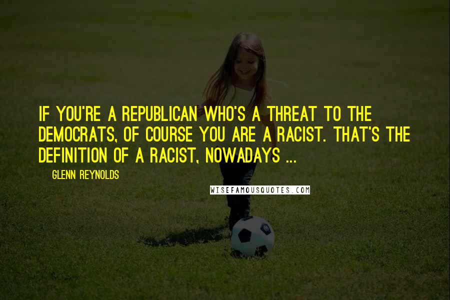 Glenn Reynolds Quotes: If you're a Republican who's a threat to the Democrats, of course you are a racist. That's the definition of a racist, nowadays ...