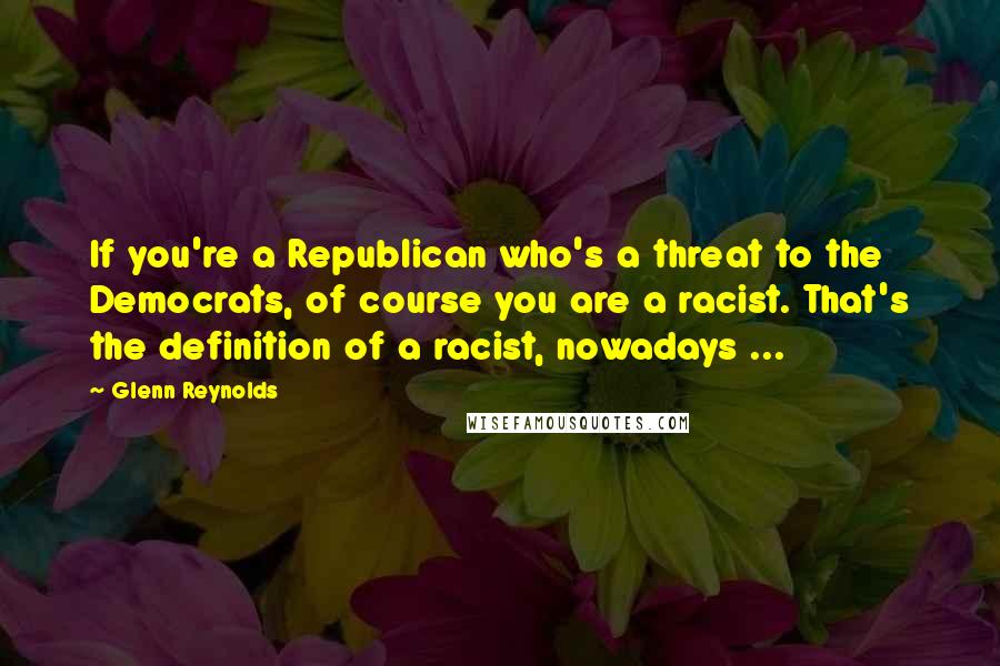 Glenn Reynolds Quotes: If you're a Republican who's a threat to the Democrats, of course you are a racist. That's the definition of a racist, nowadays ...