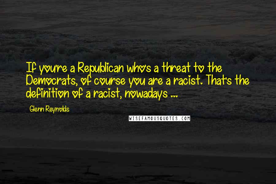 Glenn Reynolds Quotes: If you're a Republican who's a threat to the Democrats, of course you are a racist. That's the definition of a racist, nowadays ...