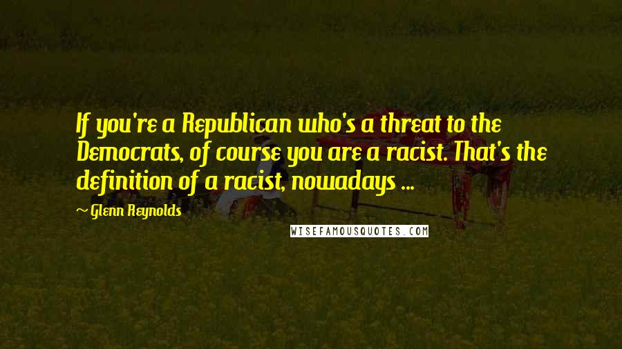 Glenn Reynolds Quotes: If you're a Republican who's a threat to the Democrats, of course you are a racist. That's the definition of a racist, nowadays ...