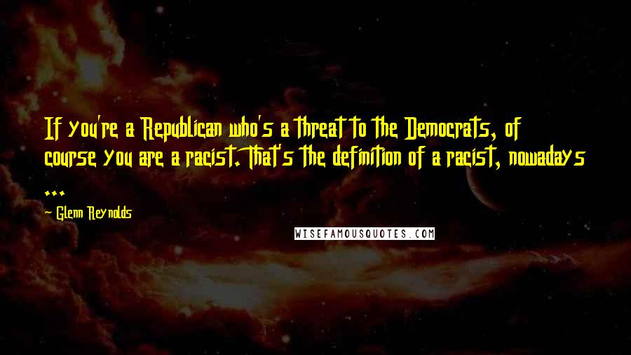 Glenn Reynolds Quotes: If you're a Republican who's a threat to the Democrats, of course you are a racist. That's the definition of a racist, nowadays ...