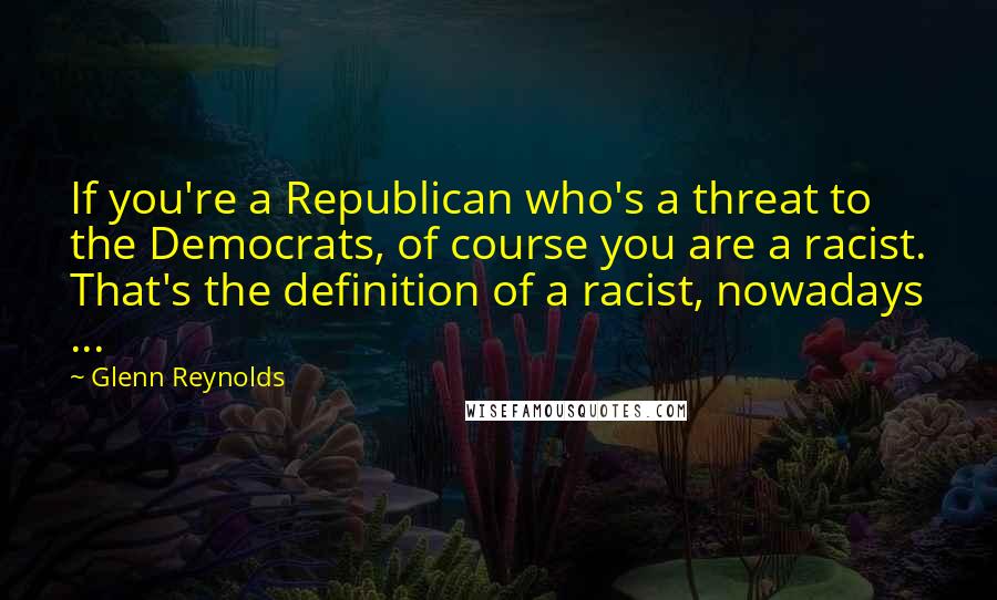 Glenn Reynolds Quotes: If you're a Republican who's a threat to the Democrats, of course you are a racist. That's the definition of a racist, nowadays ...