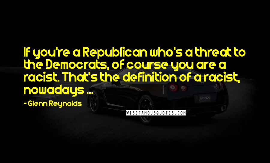 Glenn Reynolds Quotes: If you're a Republican who's a threat to the Democrats, of course you are a racist. That's the definition of a racist, nowadays ...