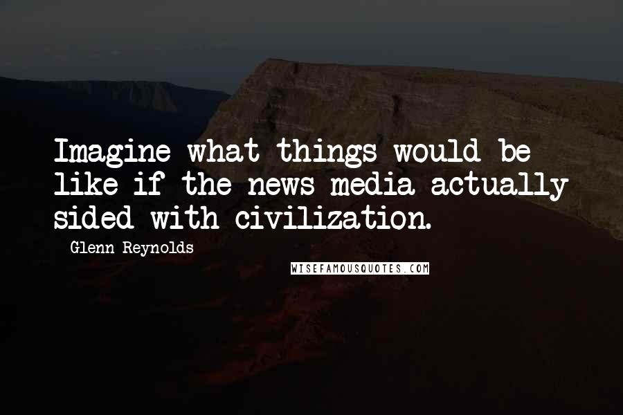 Glenn Reynolds Quotes: Imagine what things would be like if the news media actually sided with civilization.