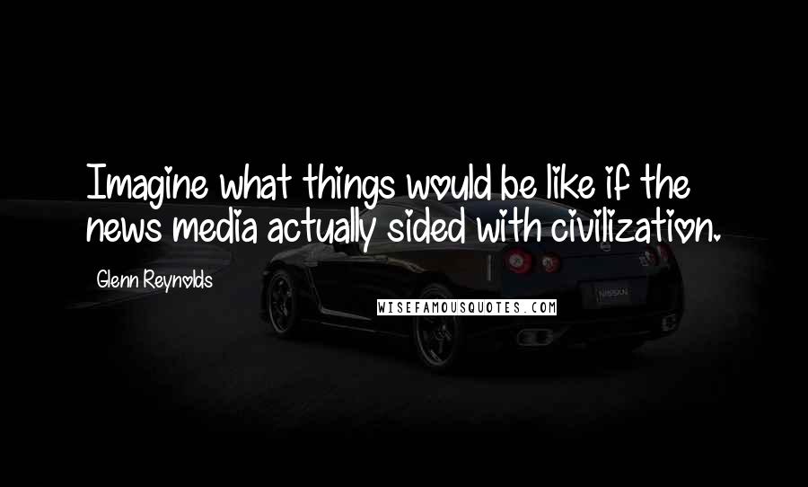 Glenn Reynolds Quotes: Imagine what things would be like if the news media actually sided with civilization.