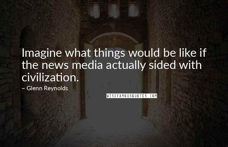 Glenn Reynolds Quotes: Imagine what things would be like if the news media actually sided with civilization.