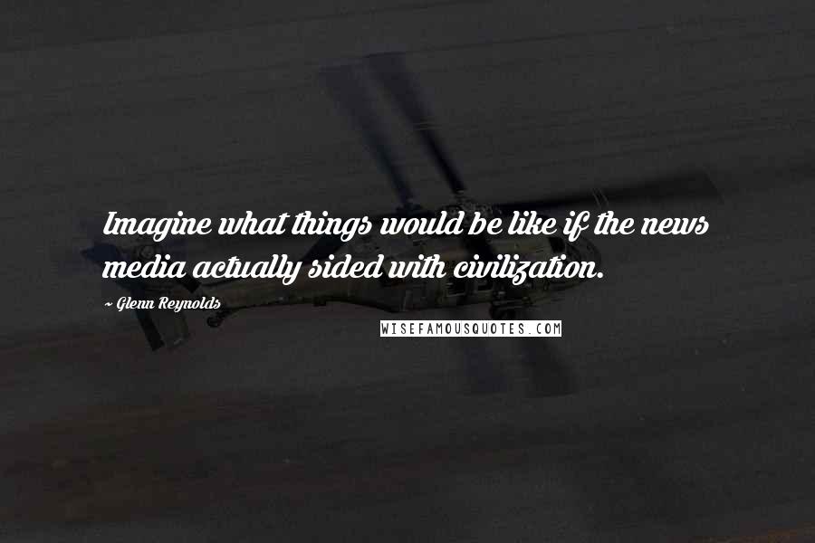 Glenn Reynolds Quotes: Imagine what things would be like if the news media actually sided with civilization.