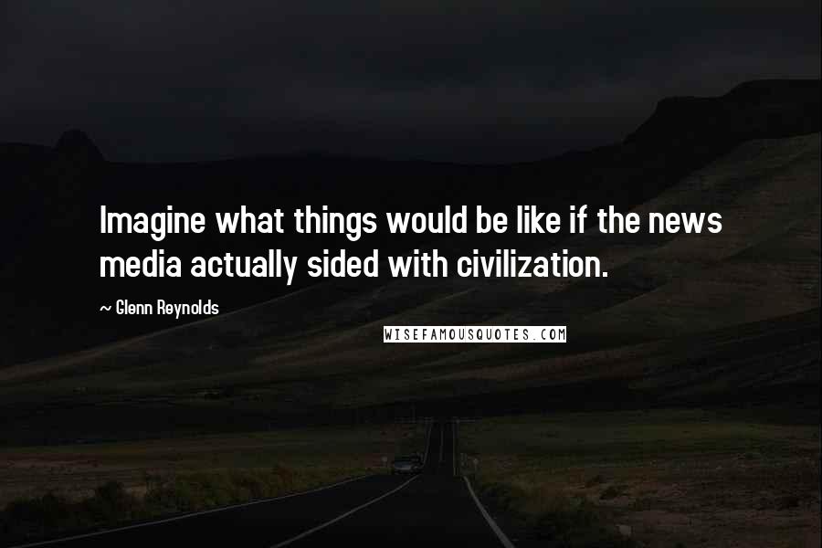 Glenn Reynolds Quotes: Imagine what things would be like if the news media actually sided with civilization.