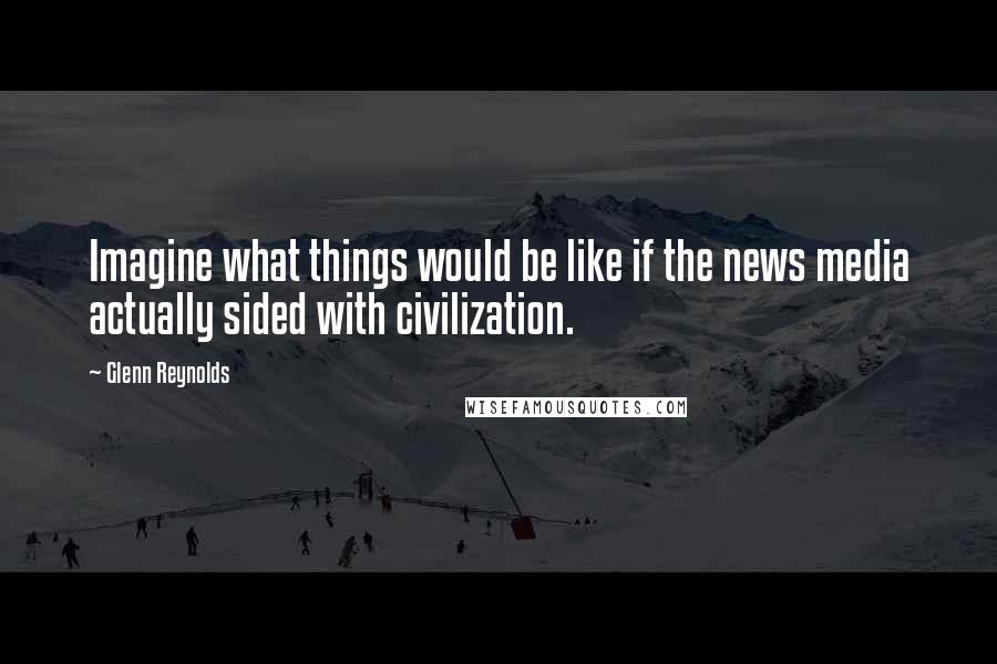 Glenn Reynolds Quotes: Imagine what things would be like if the news media actually sided with civilization.