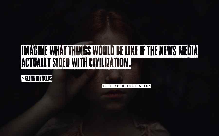 Glenn Reynolds Quotes: Imagine what things would be like if the news media actually sided with civilization.