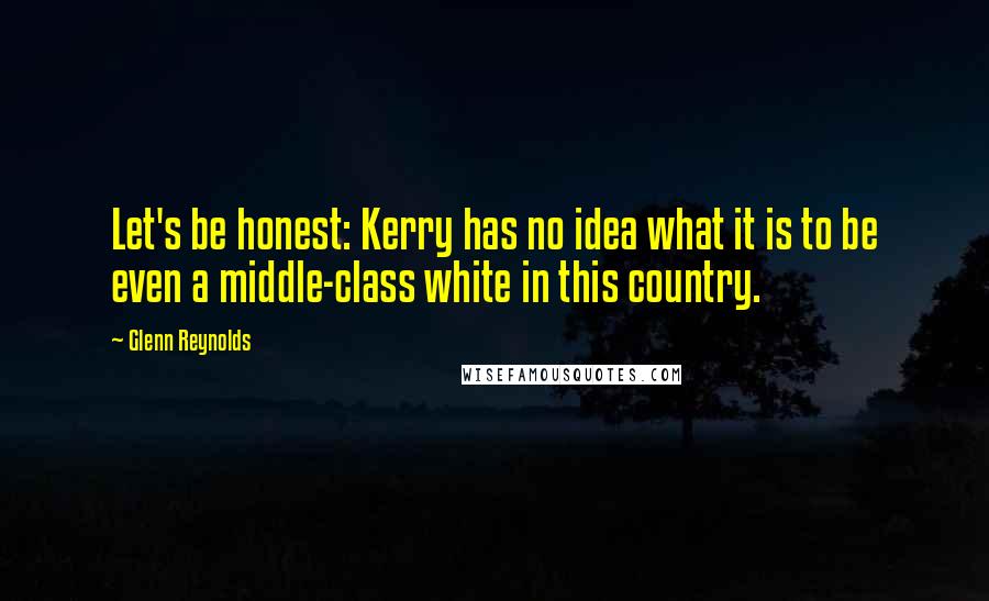 Glenn Reynolds Quotes: Let's be honest: Kerry has no idea what it is to be even a middle-class white in this country.