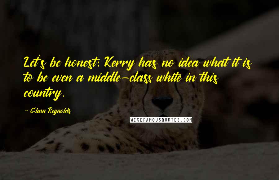 Glenn Reynolds Quotes: Let's be honest: Kerry has no idea what it is to be even a middle-class white in this country.