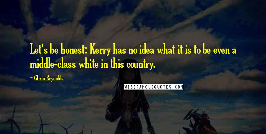 Glenn Reynolds Quotes: Let's be honest: Kerry has no idea what it is to be even a middle-class white in this country.