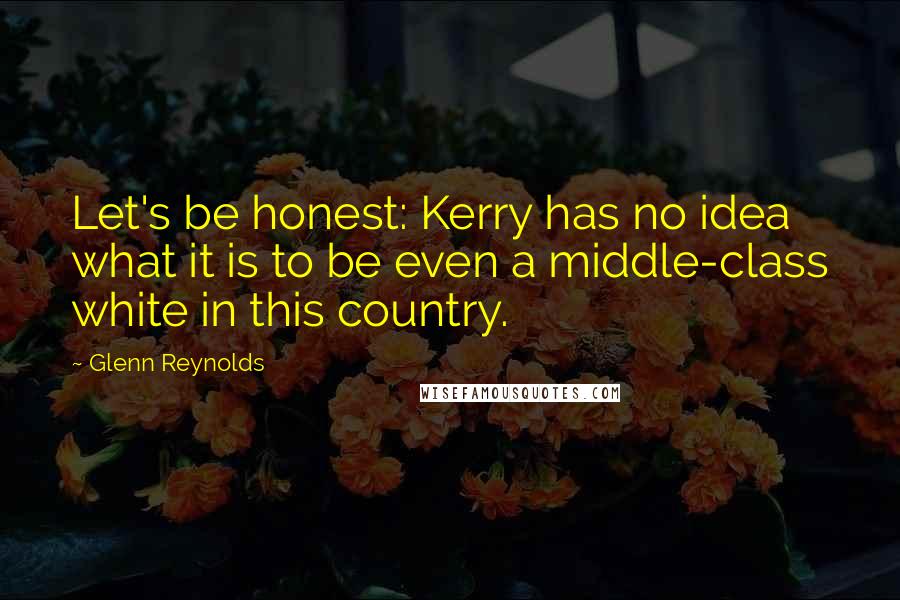 Glenn Reynolds Quotes: Let's be honest: Kerry has no idea what it is to be even a middle-class white in this country.