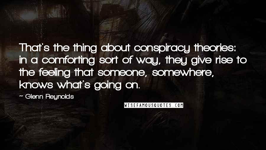 Glenn Reynolds Quotes: That's the thing about conspiracy theories: in a comforting sort of way, they give rise to the feeling that someone, somewhere, knows what's going on.