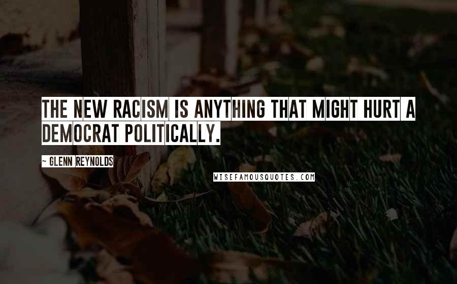 Glenn Reynolds Quotes: The new racism is anything that might hurt a Democrat politically.