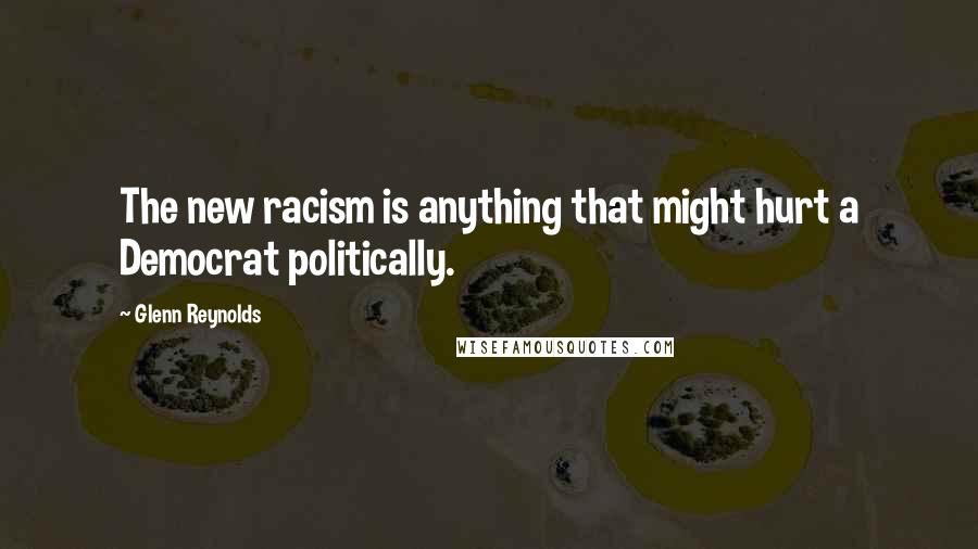 Glenn Reynolds Quotes: The new racism is anything that might hurt a Democrat politically.