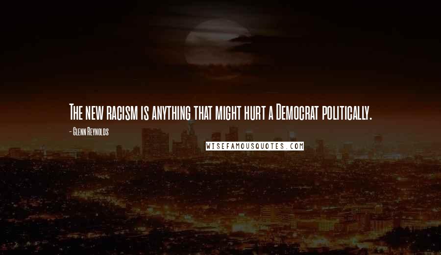 Glenn Reynolds Quotes: The new racism is anything that might hurt a Democrat politically.