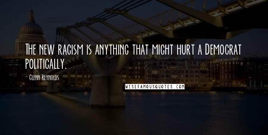 Glenn Reynolds Quotes: The new racism is anything that might hurt a Democrat politically.