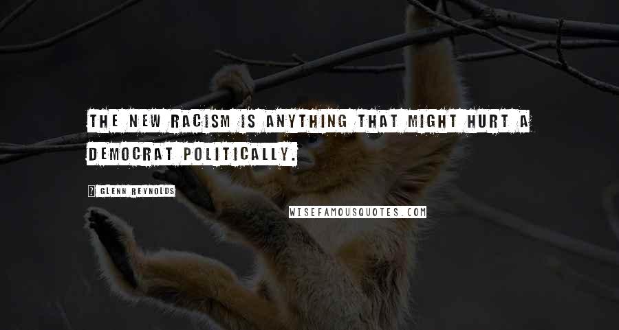 Glenn Reynolds Quotes: The new racism is anything that might hurt a Democrat politically.