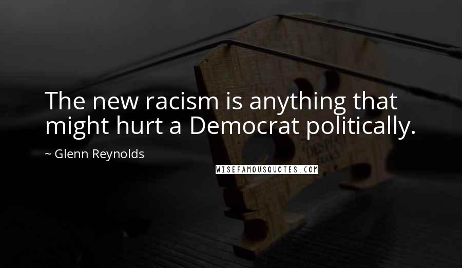 Glenn Reynolds Quotes: The new racism is anything that might hurt a Democrat politically.