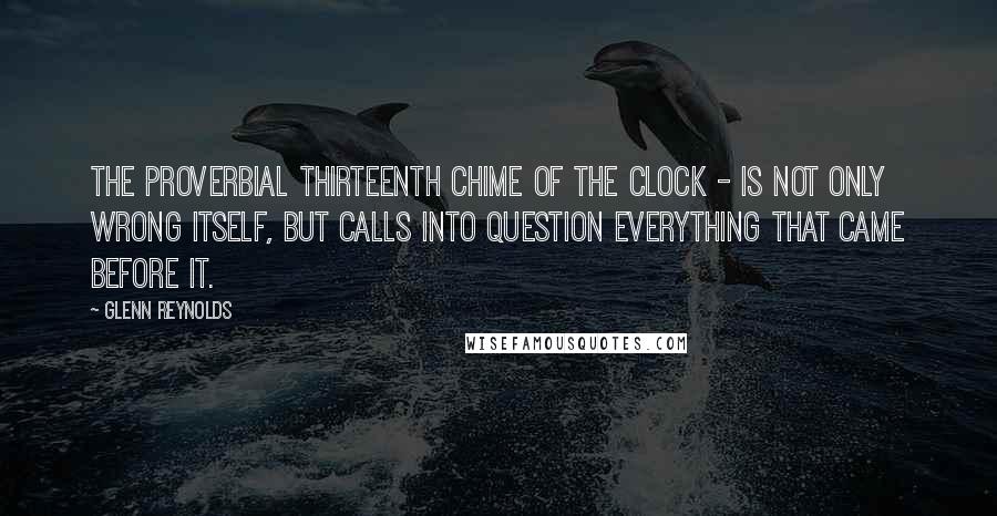 Glenn Reynolds Quotes: The proverbial thirteenth chime of the clock - is not only wrong itself, but calls into question everything that came before it.