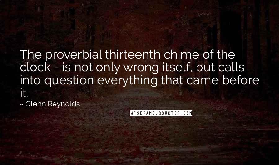 Glenn Reynolds Quotes: The proverbial thirteenth chime of the clock - is not only wrong itself, but calls into question everything that came before it.