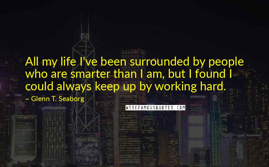 Glenn T. Seaborg Quotes: All my life I've been surrounded by people who are smarter than I am, but I found I could always keep up by working hard.