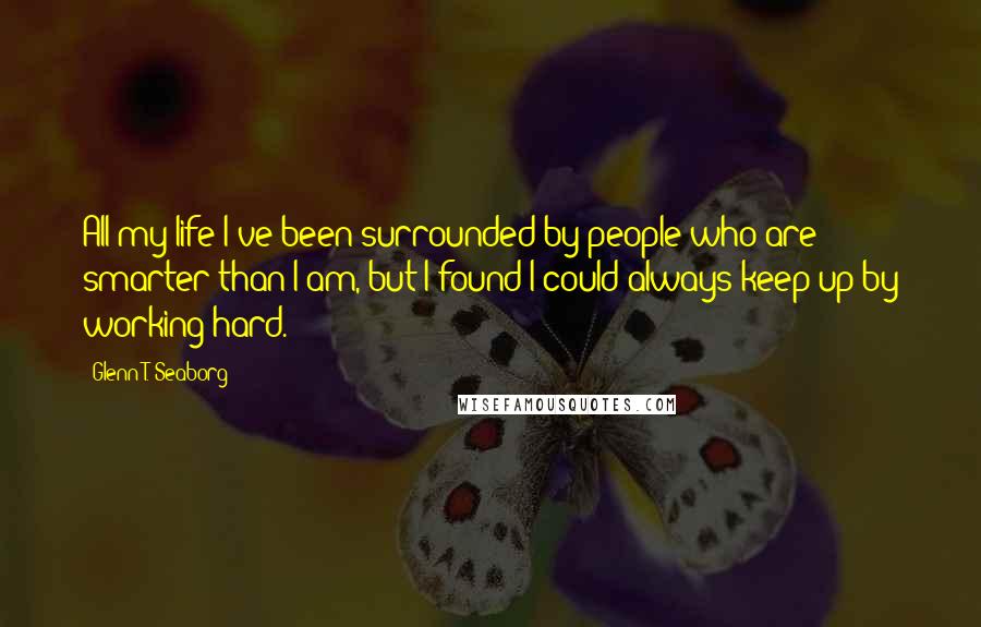 Glenn T. Seaborg Quotes: All my life I've been surrounded by people who are smarter than I am, but I found I could always keep up by working hard.