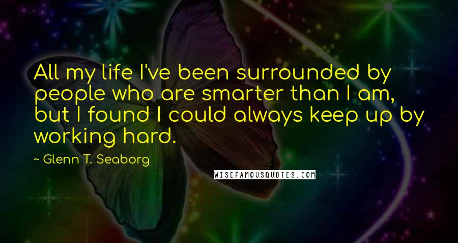 Glenn T. Seaborg Quotes: All my life I've been surrounded by people who are smarter than I am, but I found I could always keep up by working hard.