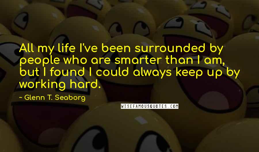 Glenn T. Seaborg Quotes: All my life I've been surrounded by people who are smarter than I am, but I found I could always keep up by working hard.