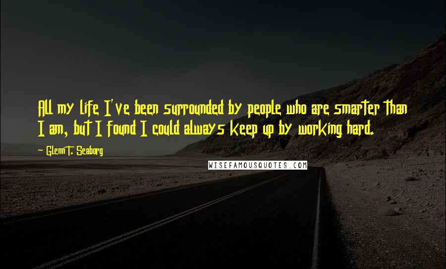 Glenn T. Seaborg Quotes: All my life I've been surrounded by people who are smarter than I am, but I found I could always keep up by working hard.