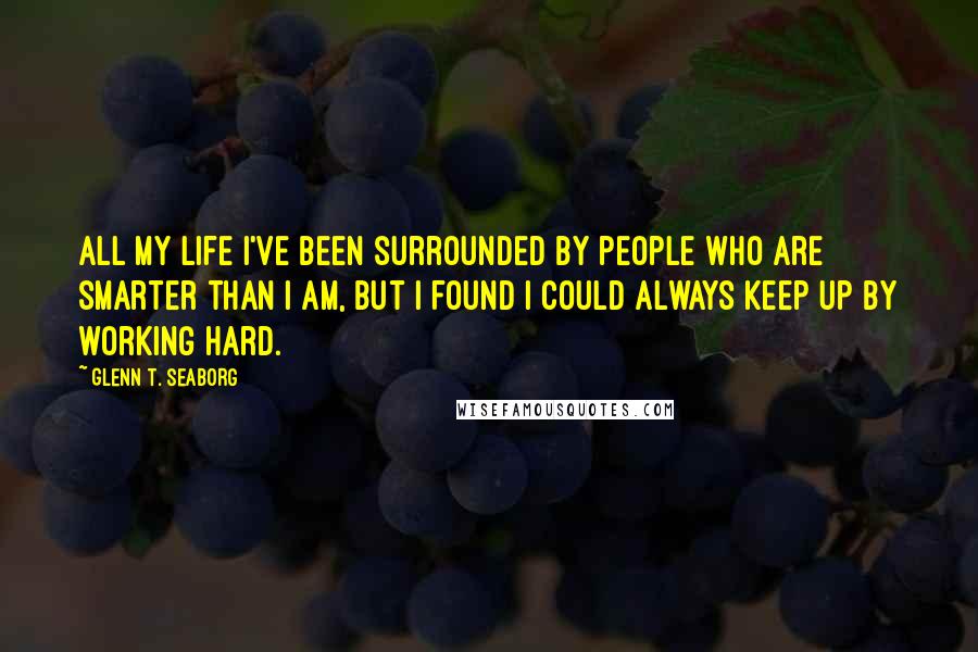 Glenn T. Seaborg Quotes: All my life I've been surrounded by people who are smarter than I am, but I found I could always keep up by working hard.