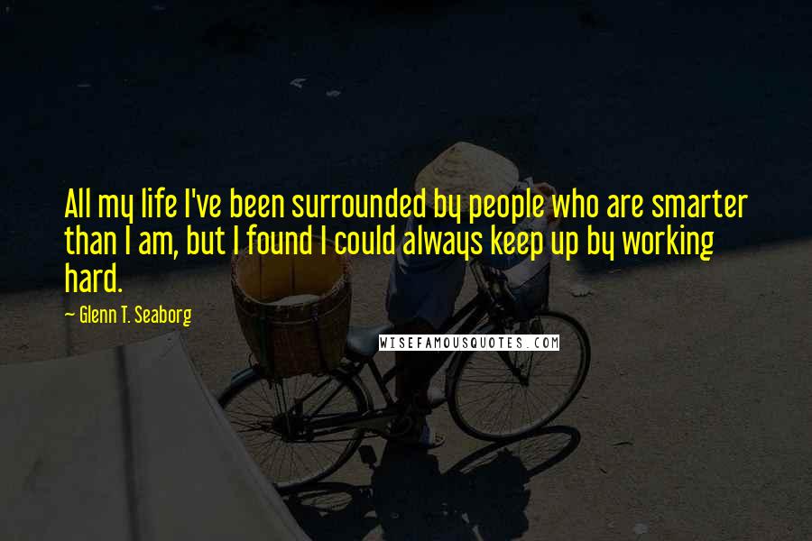 Glenn T. Seaborg Quotes: All my life I've been surrounded by people who are smarter than I am, but I found I could always keep up by working hard.