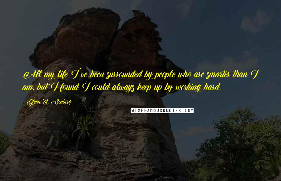 Glenn T. Seaborg Quotes: All my life I've been surrounded by people who are smarter than I am, but I found I could always keep up by working hard.