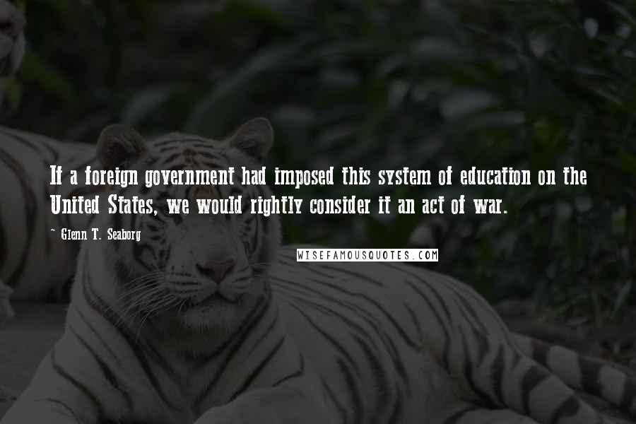 Glenn T. Seaborg Quotes: If a foreign government had imposed this system of education on the United States, we would rightly consider it an act of war.