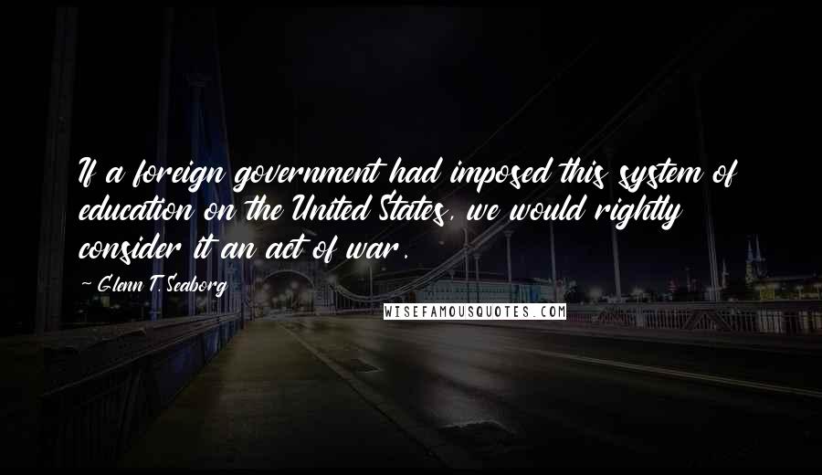 Glenn T. Seaborg Quotes: If a foreign government had imposed this system of education on the United States, we would rightly consider it an act of war.