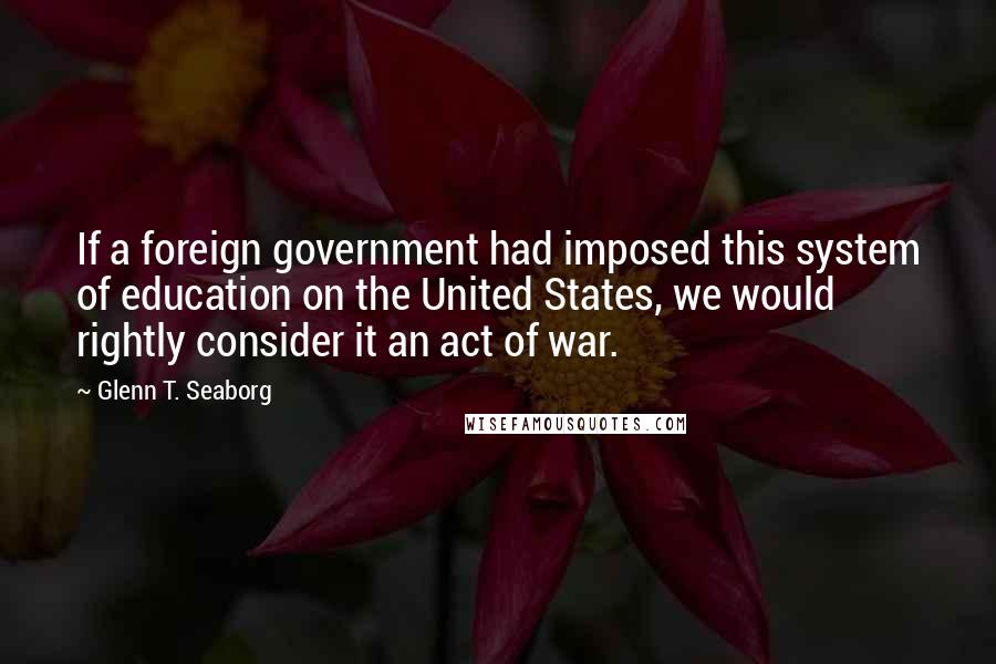 Glenn T. Seaborg Quotes: If a foreign government had imposed this system of education on the United States, we would rightly consider it an act of war.