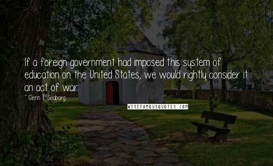 Glenn T. Seaborg Quotes: If a foreign government had imposed this system of education on the United States, we would rightly consider it an act of war.