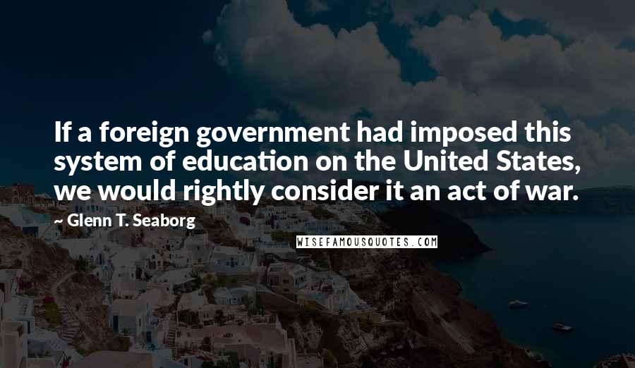 Glenn T. Seaborg Quotes: If a foreign government had imposed this system of education on the United States, we would rightly consider it an act of war.